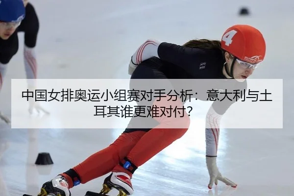 中国女排奥运小组赛对手分析：意大利与土耳其谁更难对付？